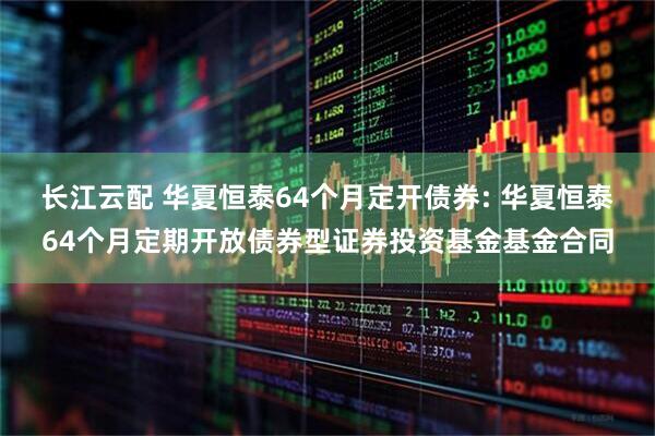长江云配 华夏恒泰64个月定开债券: 华夏恒泰64个月定期开放债券型证券投资基金基金合同