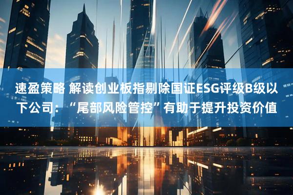速盈策略 解读创业板指剔除国证ESG评级B级以下公司：“尾部风险管控”有助于提升投资价值