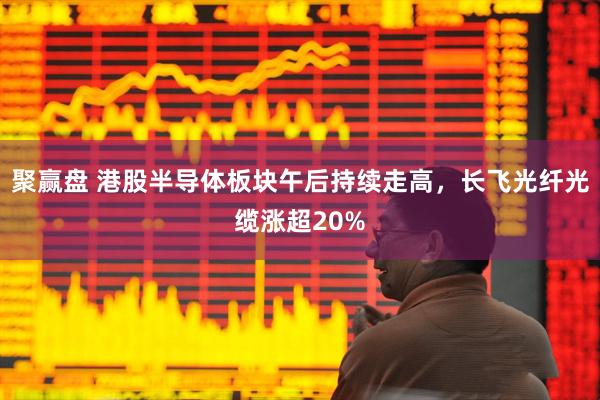 聚赢盘 港股半导体板块午后持续走高，长飞光纤光缆涨超20%