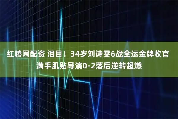 红腾网配资 泪目！34岁刘诗雯6战全运金牌收官 满手肌贴导演0-2落后逆转超燃