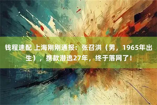 钱程速配 上海刚刚通报：张召洪（男，1965年出生），携款潜逃27年，终于落网了！