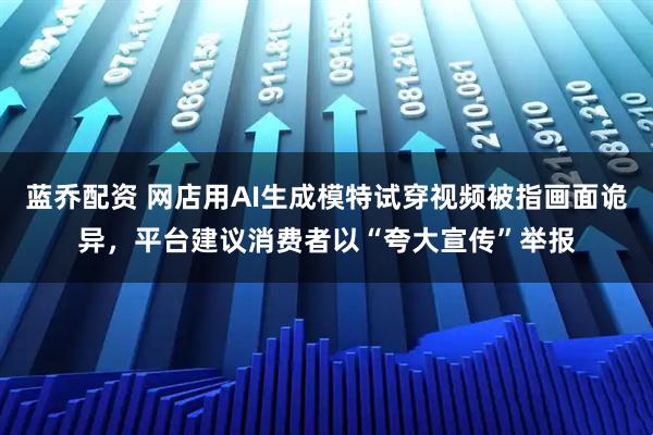 蓝乔配资 网店用AI生成模特试穿视频被指画面诡异，平台建议消费者以“夸大宣传”举报