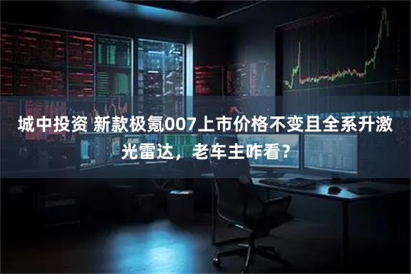 城中投资 新款极氪007上市价格不变且全系升激光雷达，老车主咋看？