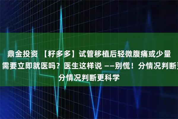 鼎金投资 【籽多多】试管移植后轻微腹痛或少量出血，需要立即就医吗？医生这样说 ——别慌！分情况判断更科学