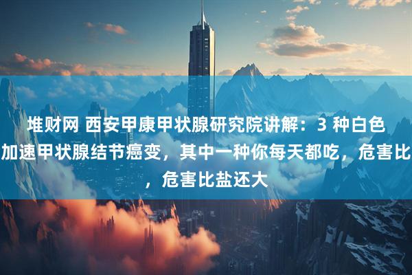 堆财网 西安甲康甲状腺研究院讲解：3 种白色食物会加速甲状腺结节癌变，其中一种你每天都吃，危害比盐还大