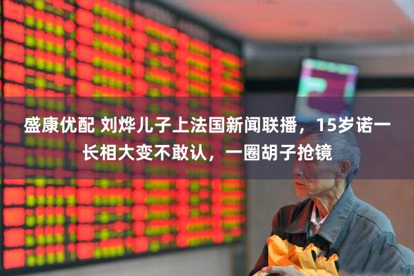 盛康优配 刘烨儿子上法国新闻联播，15岁诺一长相大变不敢认，一圈胡子抢镜