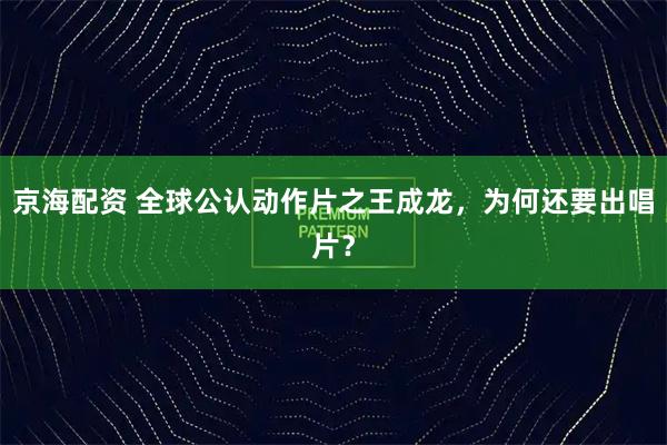 京海配资 全球公认动作片之王成龙，为何还要出唱片？