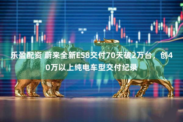 乐盈配资 蔚来全新ES8交付70天破2万台，创40万以上纯电车型交付纪录
