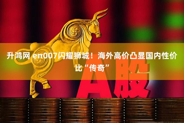 升鸿网 eπ007闪耀狮城！海外高价凸显国内性价比“传奇”