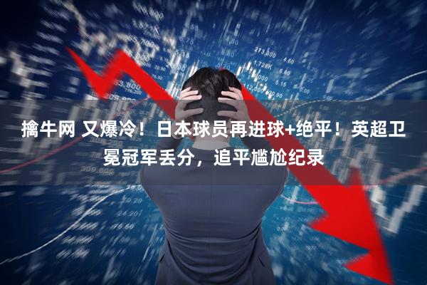 擒牛网 又爆冷！日本球员再进球+绝平！英超卫冕冠军丢分，追平尴尬纪录