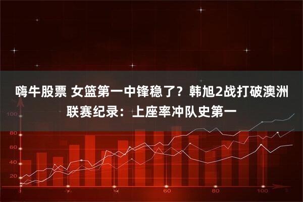 嗨牛股票 女篮第一中锋稳了？韩旭2战打破澳洲联赛纪录：上座率冲队史第一