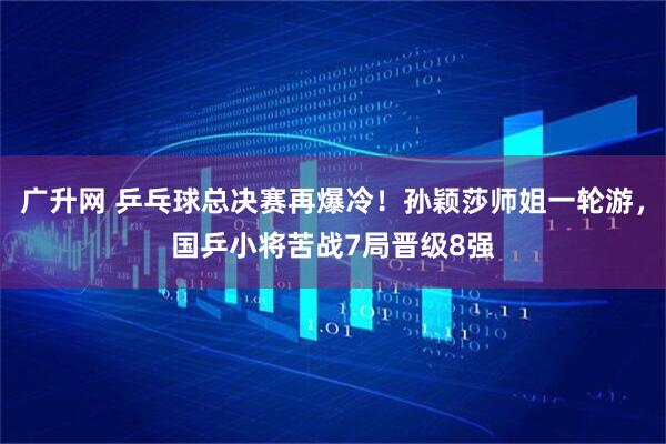 广升网 乒乓球总决赛再爆冷！孙颖莎师姐一轮游，国乒小将苦战7局晋级8强