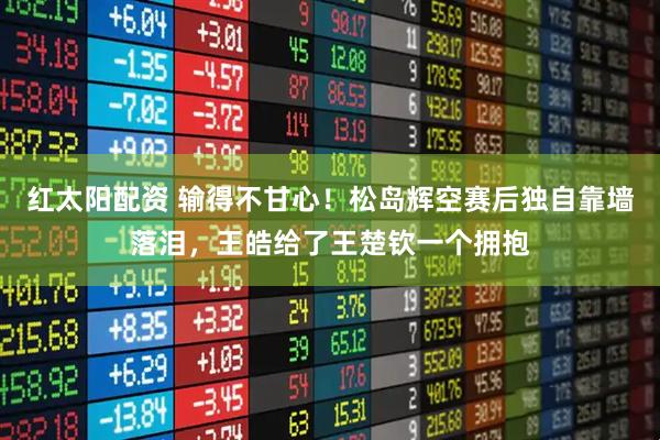红太阳配资 输得不甘心！松岛辉空赛后独自靠墙落泪，王皓给了王楚钦一个拥抱