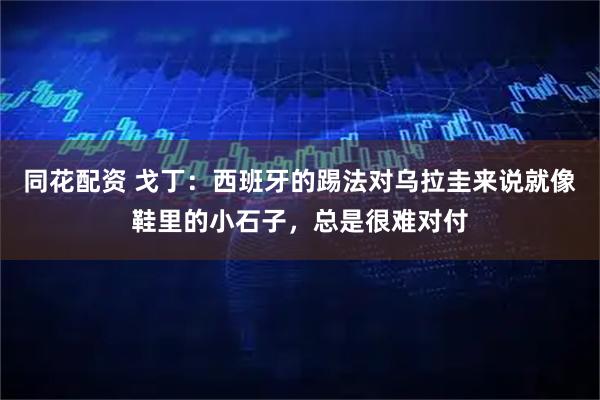 同花配资 戈丁：西班牙的踢法对乌拉圭来说就像鞋里的小石子，总是很难对付