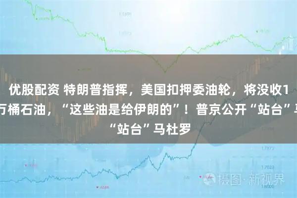 优股配资 特朗普指挥，美国扣押委油轮，将没收190多万桶石油，“这些油是给伊朗的”！普京公开“站台”马杜罗