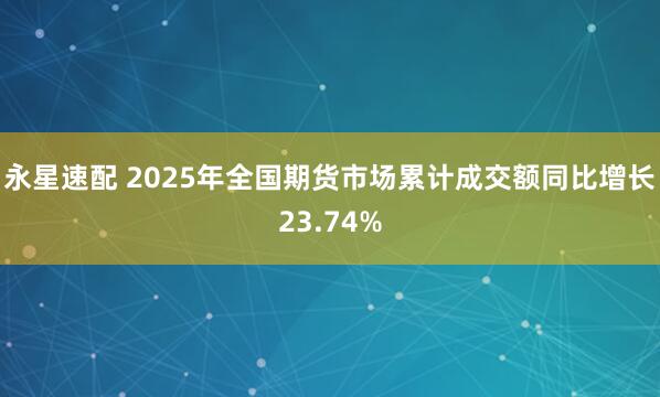永星速配 2025年全国期货市场累计成交额同比增长23.74%