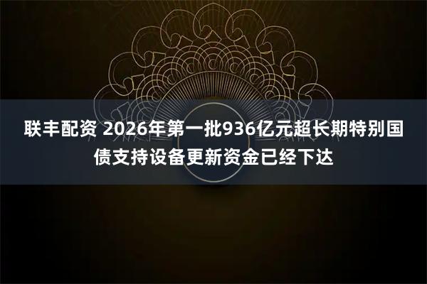 联丰配资 2026年第一批936亿元超长期特别国债支持设备更新资金已经下达