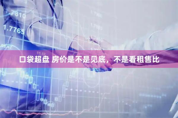 口袋超盘 房价是不是见底，不是看租售比